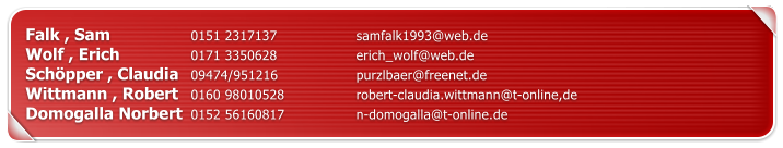 Falk , Sam		0151 2317137		samfalk1993@web.de Wolf , Erich		0171 3350628		erich_wolf@web.de Sch�pper , Claudia	09474/951216		purzlbaer@freenet.de Wittmann , Robert	0160 98010528		robert-claudia.wittmann@t-online,de Domogalla Norbert	0152 56160817		n-domogalla@t-online.de